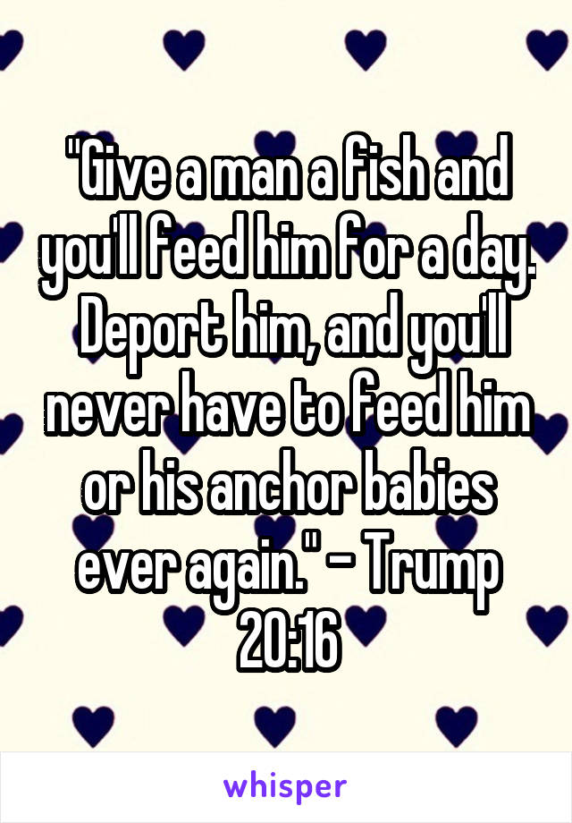 "Give a man a fish and you'll feed him for a day.  Deport him, and you'll never have to feed him or his anchor babies ever again." - Trump 20:16