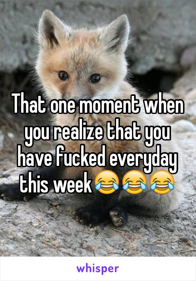 That one moment when you realize that you have fucked everyday this week😂😂😂