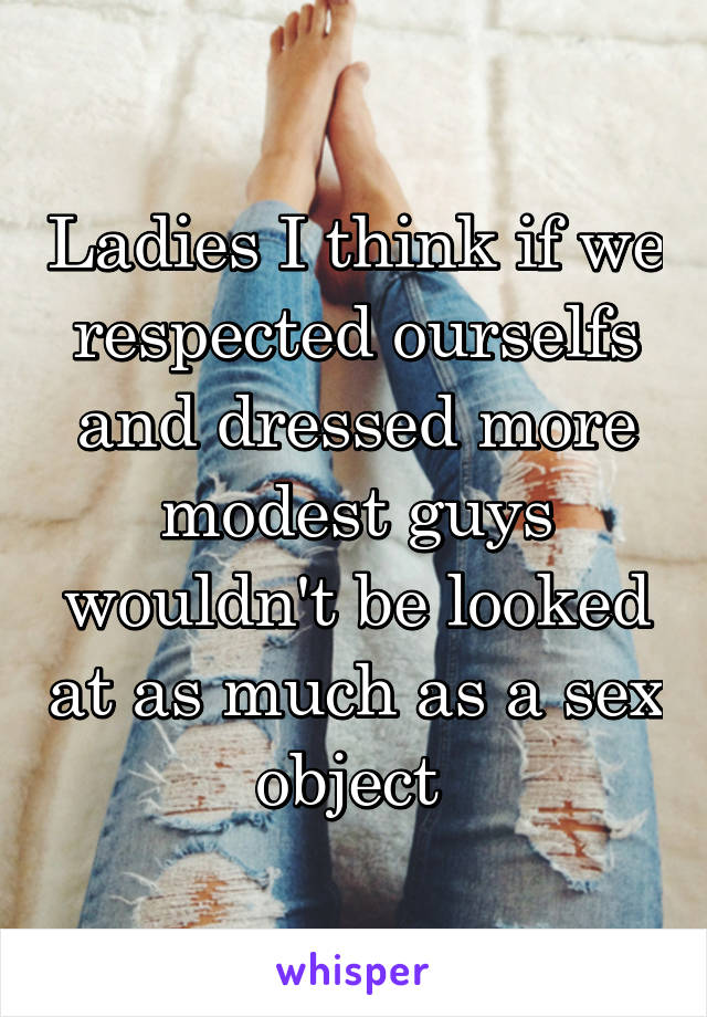 Ladies I think if we respected ourselfs and dressed more modest guys wouldn't be looked at as much as a sex object 