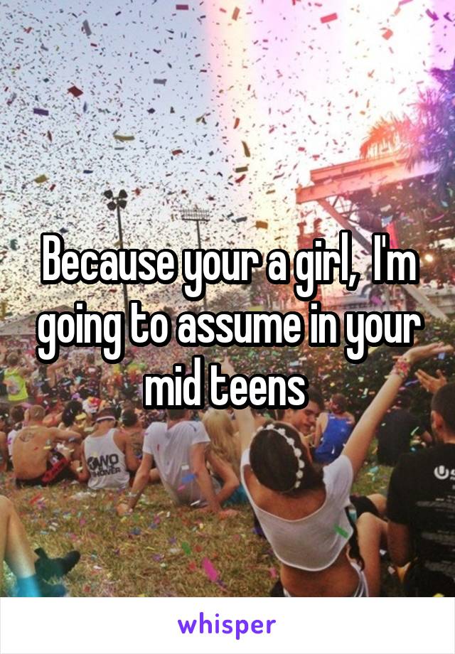 Because your a girl,  I'm going to assume in your mid teens 