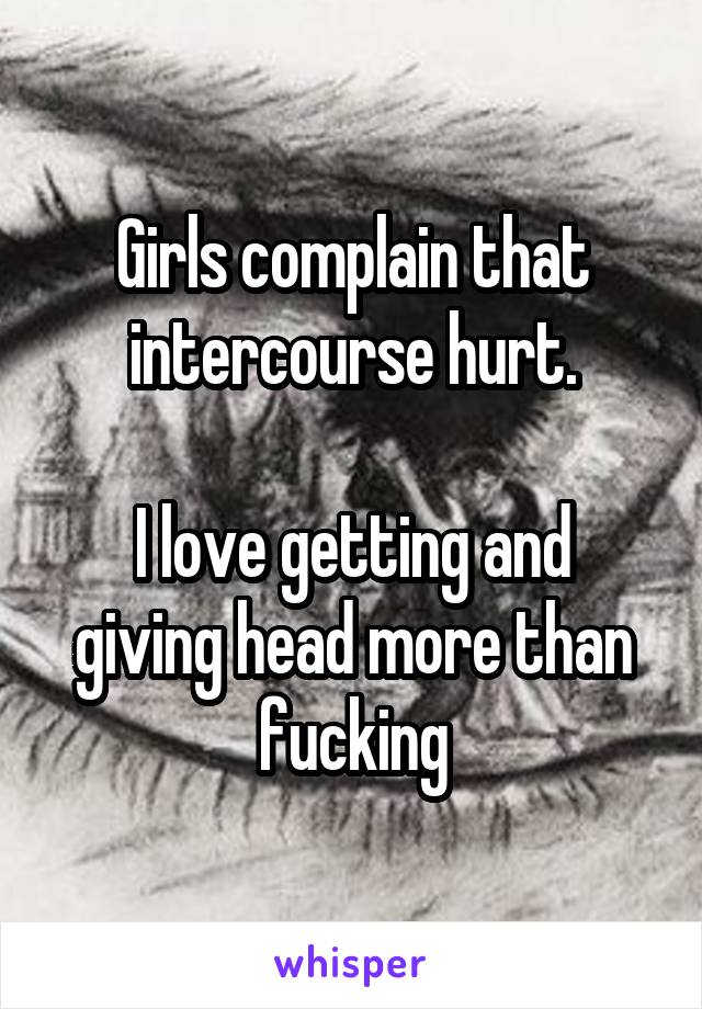 Girls complain that intercourse hurt.

I love getting and giving head more than fucking