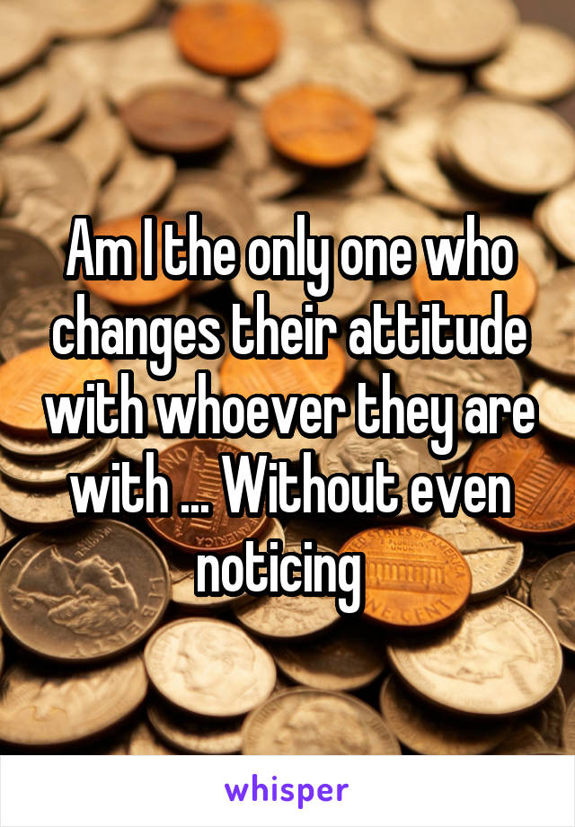 Am I the only one who changes their attitude with whoever they are with ... Without even noticing  