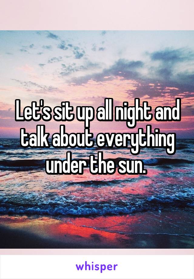 Let's sit up all night and talk about everything under the sun. 