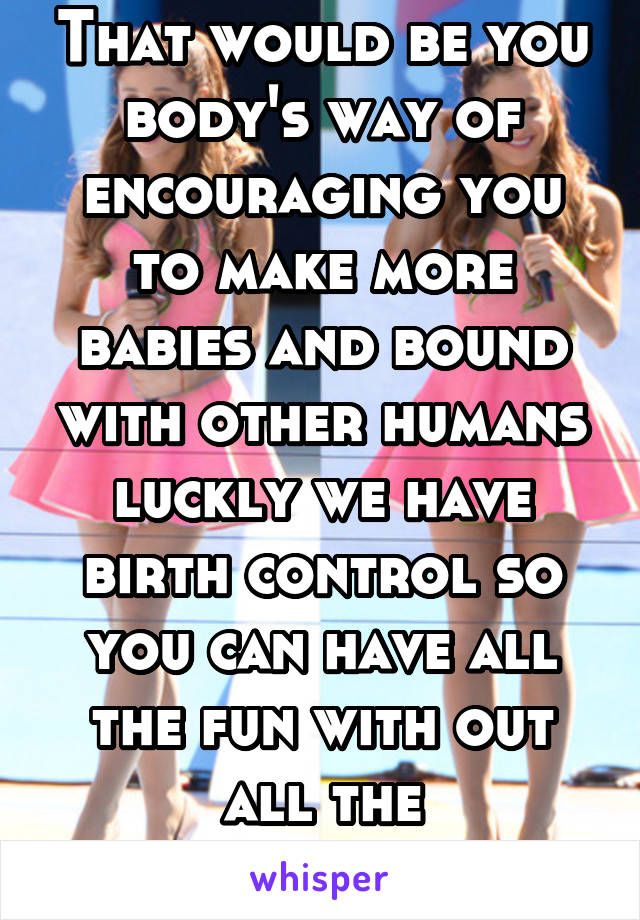 That would be you body's way of encouraging you to make more babies and bound with other humans luckly we have birth control so you can have all the fun with out all the responsibility 