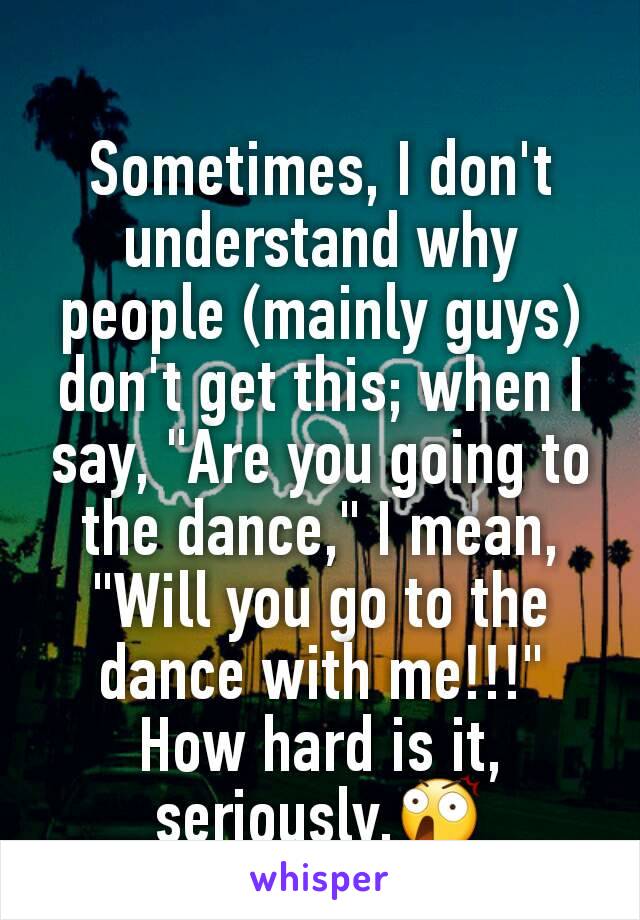 Sometimes, I don't understand why people (mainly guys) don't get this; when I say, "Are you going to the dance," I mean, "Will you go to the dance with me!!!" How hard is it, seriously.😲