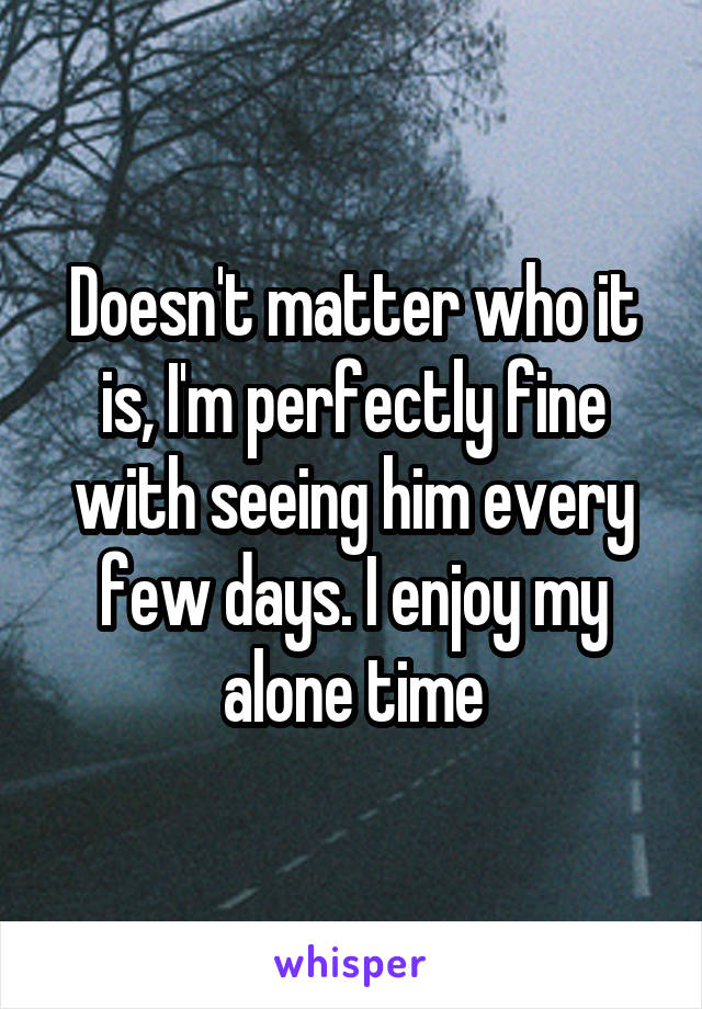 Doesn't matter who it is, I'm perfectly fine with seeing him every few days. I enjoy my alone time