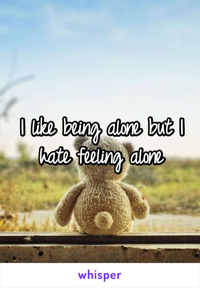 I like being alone but I hate feeling alone