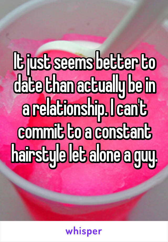 It just seems better to date than actually be in a relationship. I can't commit to a constant hairstyle let alone a guy. 