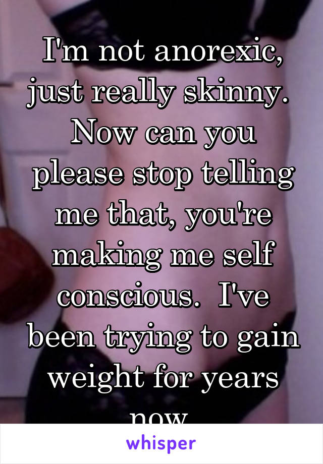 I'm not anorexic, just really skinny.  Now can you please stop telling me that, you're making me self conscious.  I've been trying to gain weight for years now.