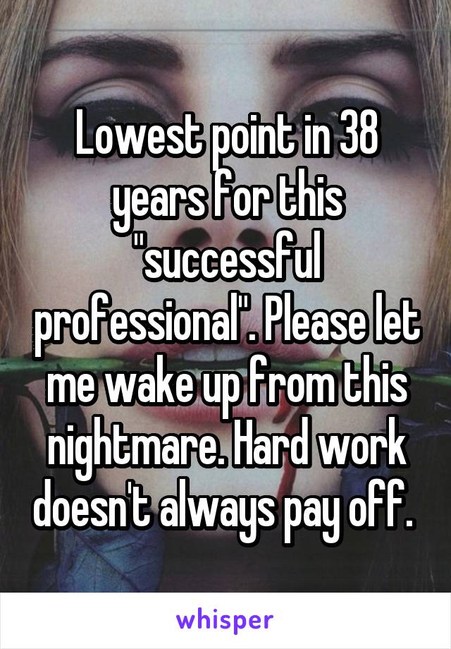 Lowest point in 38 years for this "successful professional". Please let me wake up from this nightmare. Hard work doesn't always pay off. 