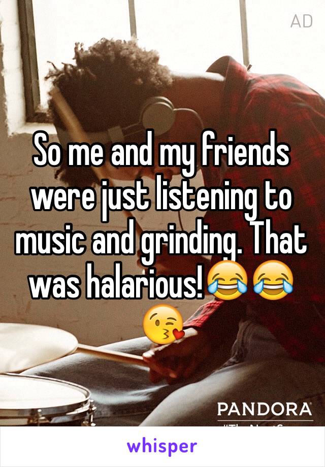 So me and my friends were just listening to music and grinding. That was halarious!😂😂😘