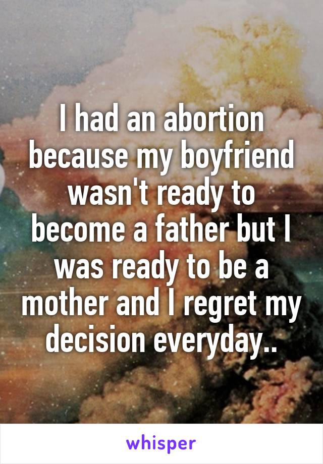 I had an abortion because my boyfriend wasn't ready to become a father but I was ready to be a mother and I regret my decision everyday..