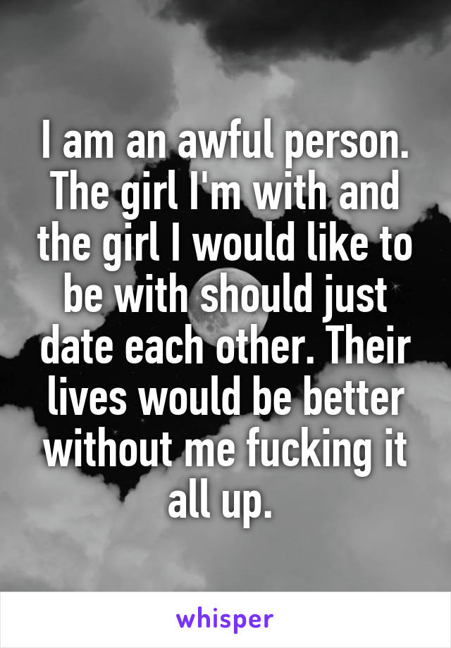 I am an awful person. The girl I'm with and the girl I would like to be with should just date each other. Their lives would be better without me fucking it all up. 