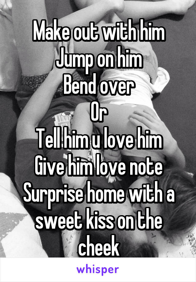 Make out with him
Jump on him
Bend over
Or
Tell him u love him
Give him love note
Surprise home with a sweet kiss on the cheek