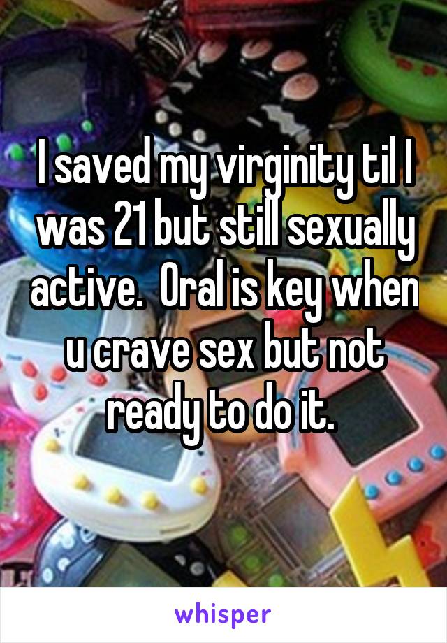 I saved my virginity til I was 21 but still sexually active.  Oral is key when u crave sex but not ready to do it. 
