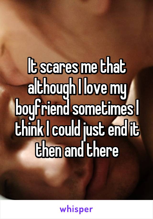 It scares me that although I love my boyfriend sometimes I think I could just end it then and there