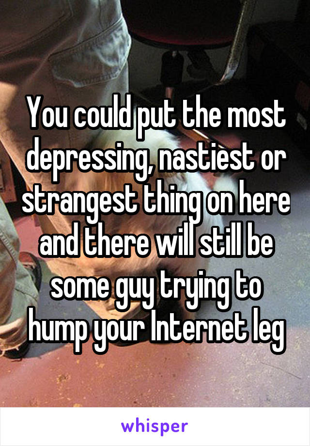 You could put the most depressing, nastiest or strangest thing on here and there will still be some guy trying to hump your Internet leg