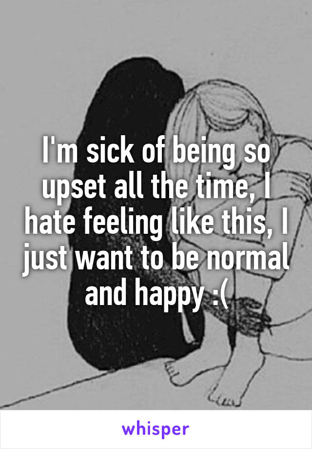 I'm sick of being so upset all the time, I hate feeling like this, I just want to be normal and happy :(