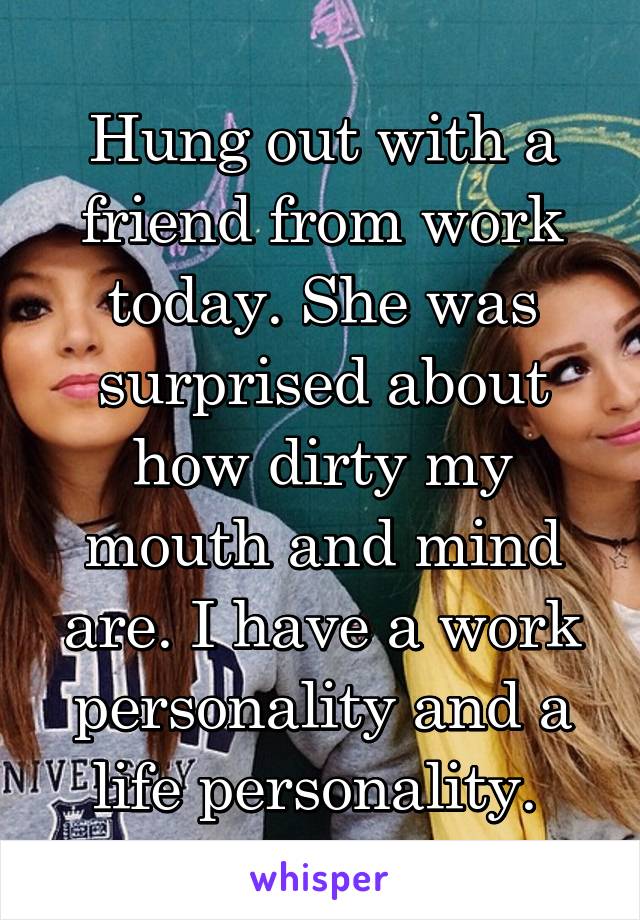 Hung out with a friend from work today. She was surprised about how dirty my mouth and mind are. I have a work personality and a life personality. 