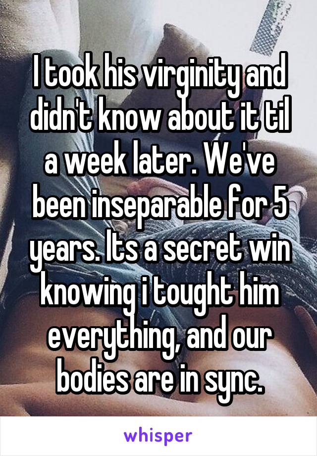 I took his virginity and didn't know about it til a week later. We've been inseparable for 5 years. Its a secret win knowing i tought him everything, and our bodies are in sync.