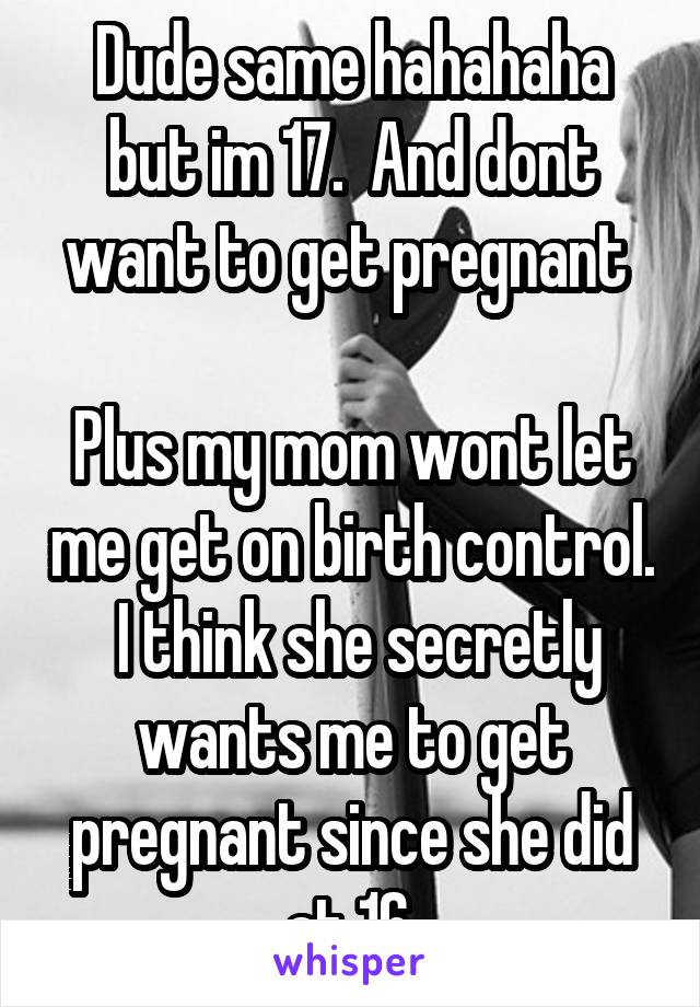 Dude same hahahaha but im 17.  And dont want to get pregnant 

Plus my mom wont let me get on birth control.  I think she secretly wants me to get pregnant since she did at 16.