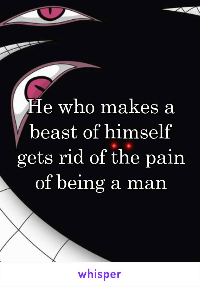 He who makes a beast of himself gets rid of the pain of being a man