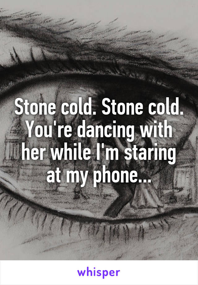 Stone cold. Stone cold. You're dancing with her while I'm staring at my phone...