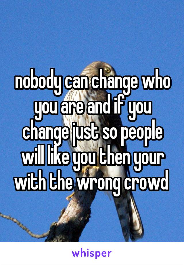 nobody can change who you are and if you change just so people will like you then your with the wrong crowd 