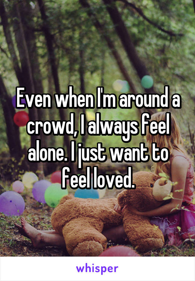 Even when I'm around a crowd, I always feel alone. I just want to feel loved.