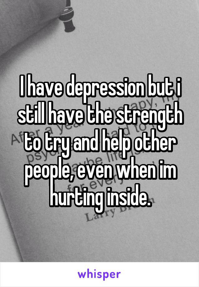 I have depression but i still have the strength to try and help other people, even when im hurting inside.