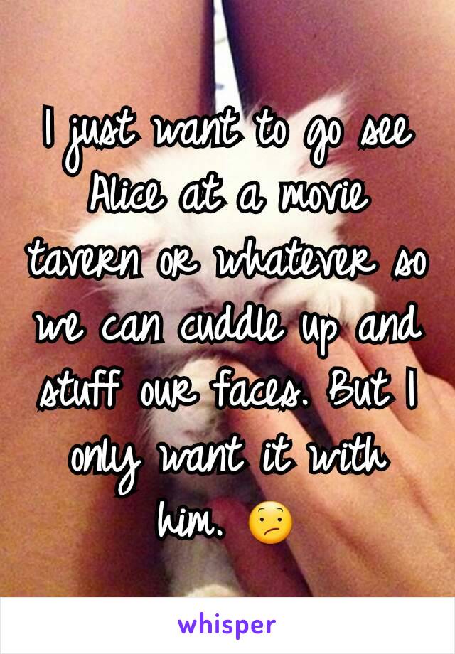 I just want to go see Alice at a movie tavern or whatever so we can cuddle up and stuff our faces. But I only want it with him. 😕