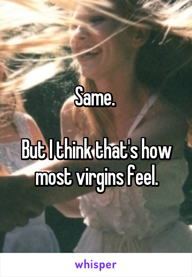 Same. 

But I think that's how most virgins feel.