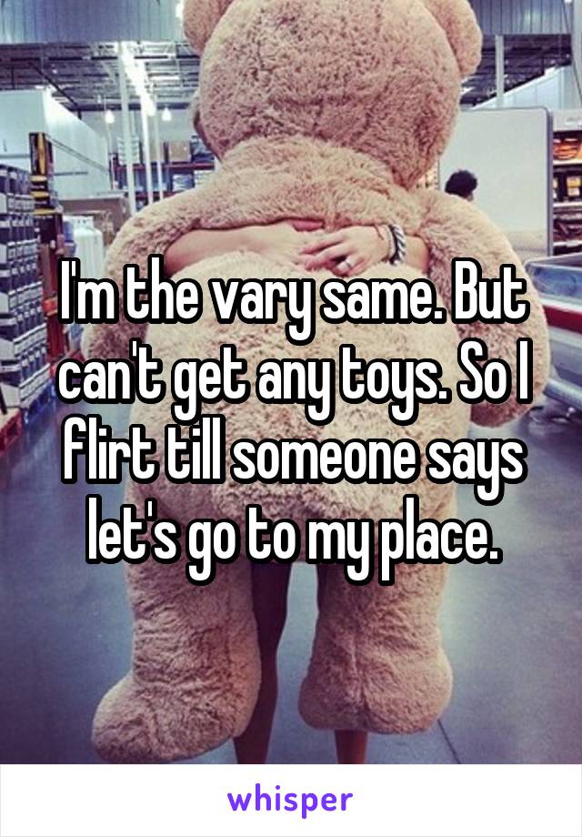 I'm the vary same. But can't get any toys. So I flirt till someone says let's go to my place.