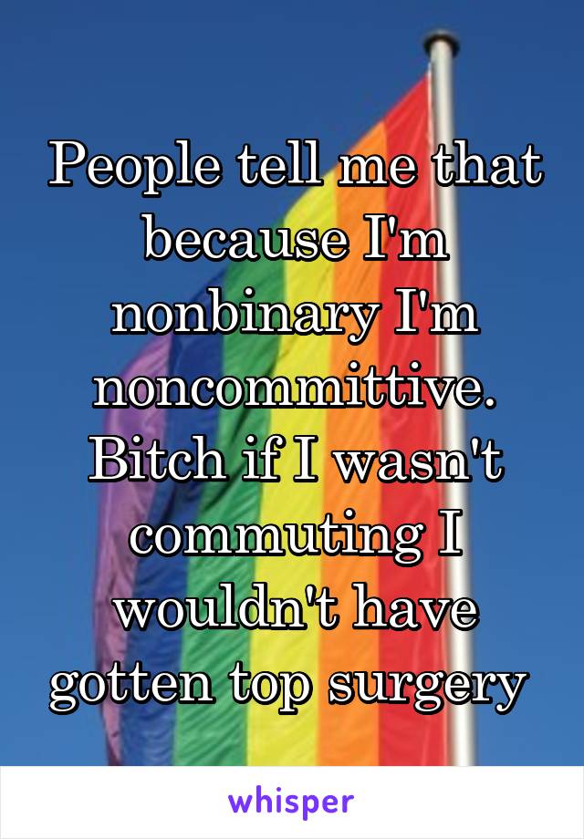 People tell me that because I'm nonbinary I'm noncommittive. Bitch if I wasn't commuting I wouldn't have gotten top surgery 