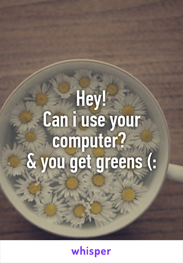 Hey!
Can i use your computer? 
& you get greens (: