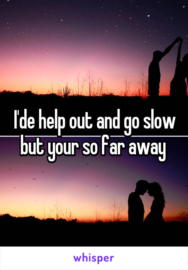 I'de help out and go slow but your so far away 