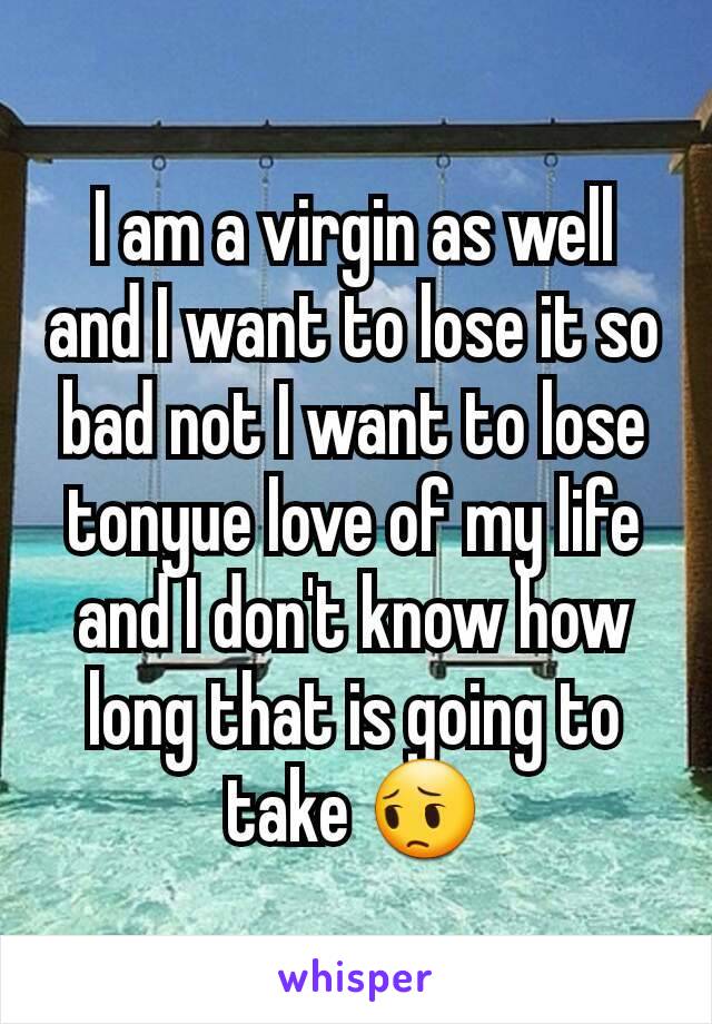 I am a virgin as well and I want to lose it so bad not I want to lose tonyue love of my life and I don't know how long that is going to take 😔