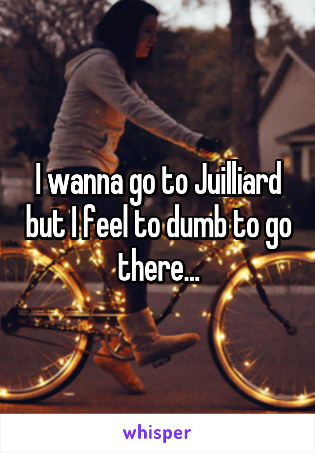 I wanna go to Juilliard but I feel to dumb to go there...