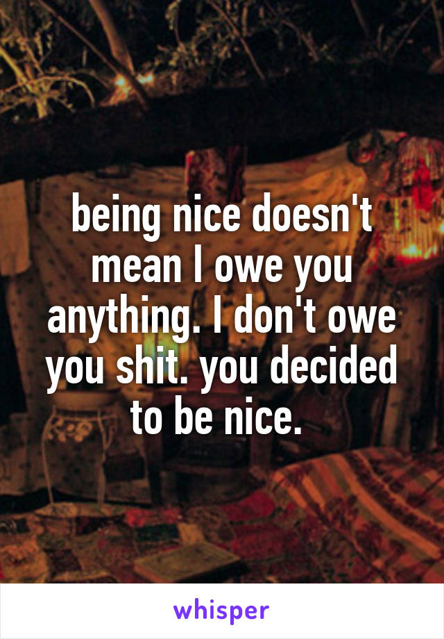 being nice doesn't mean I owe you anything. I don't owe you shit. you decided to be nice. 