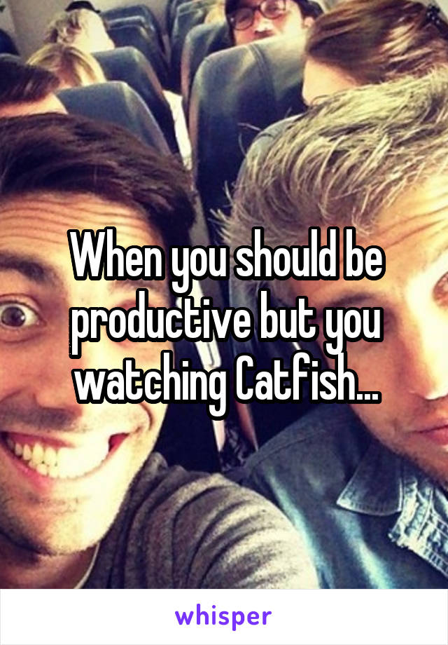 When you should be productive but you watching Catfish...