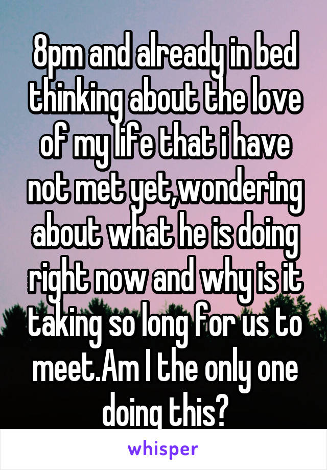 8pm and already in bed thinking about the love of my life that i have not met yet,wondering about what he is doing right now and why is it taking so long for us to meet.Am I the only one doing this?