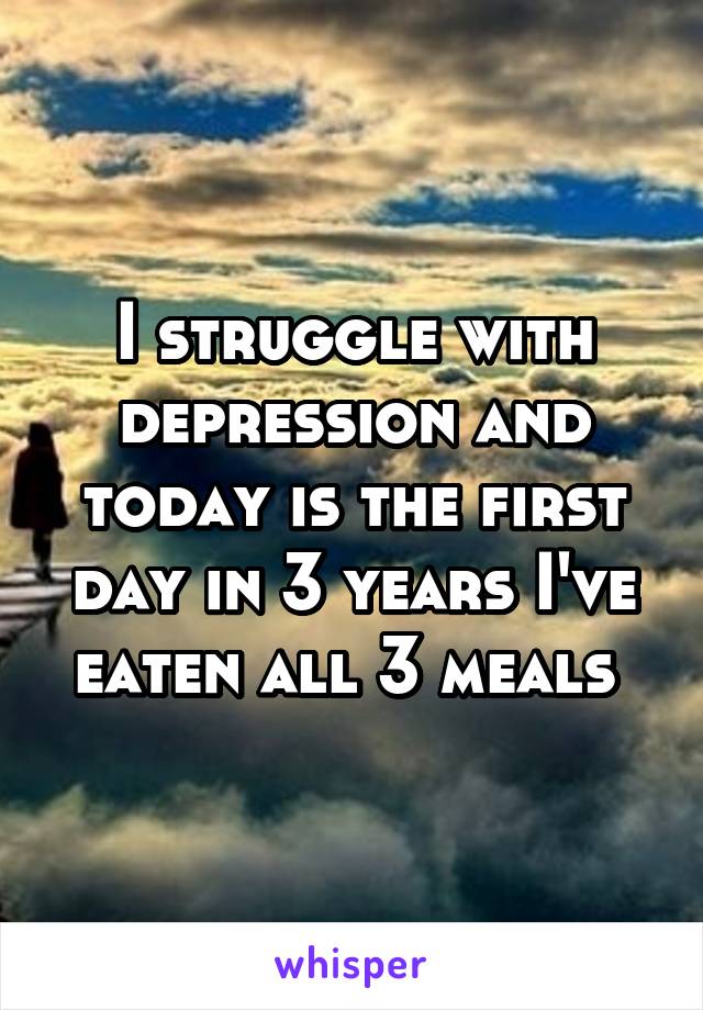 I struggle with depression and today is the first day in 3 years I've eaten all 3 meals 