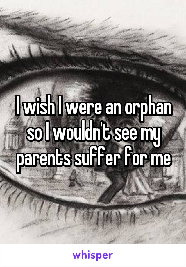 I wish I were an orphan so I wouldn't see my parents suffer for me