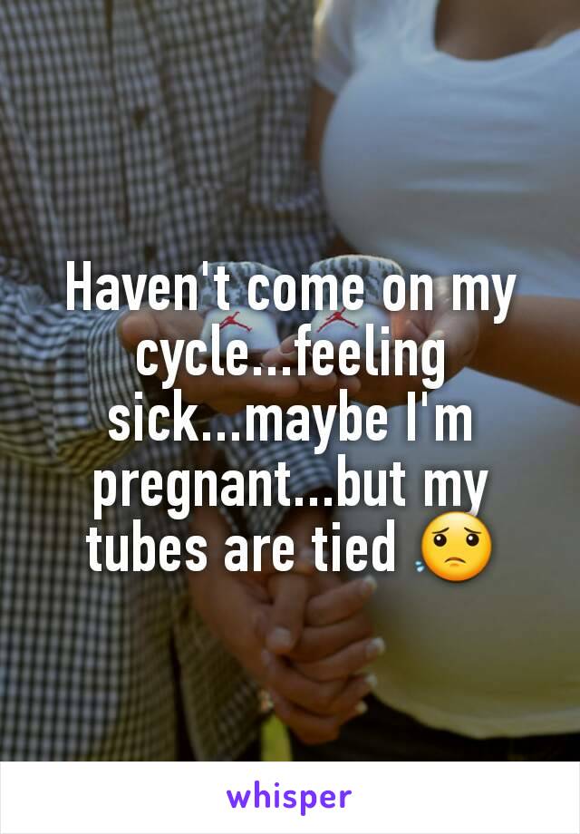 Haven't come on my cycle...feeling sick...maybe I'm pregnant...but my tubes are tied 😟