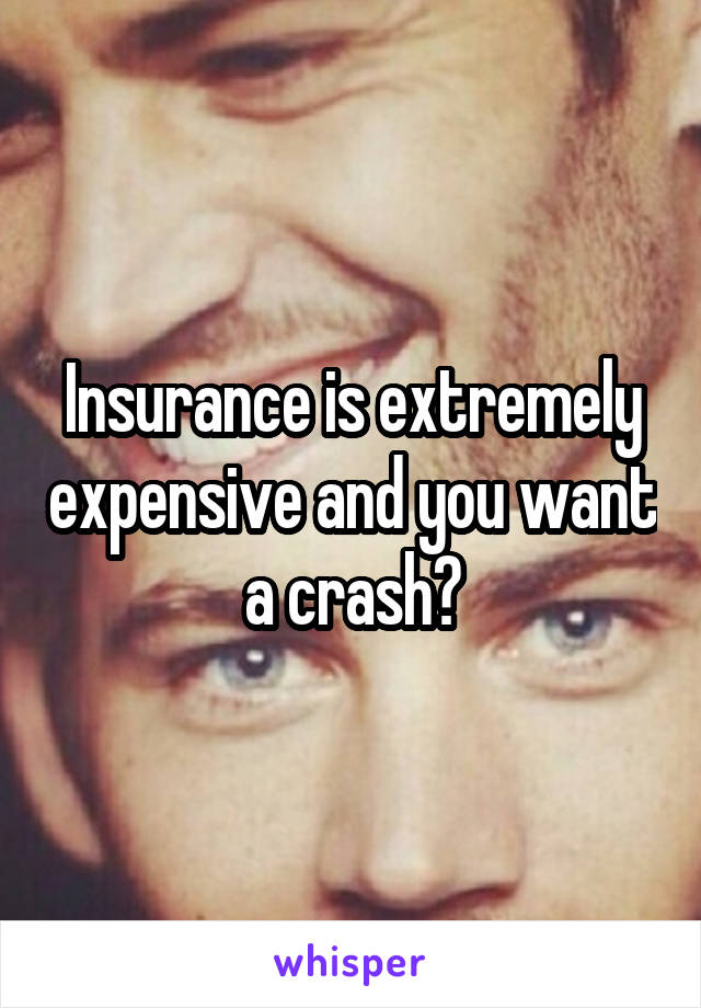 Insurance is extremely expensive and you want a crash?