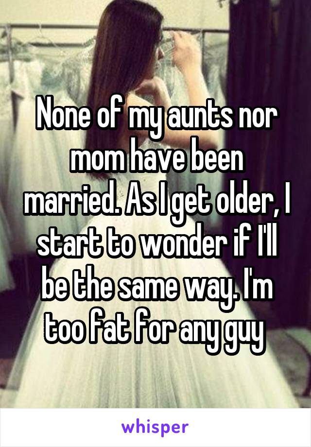 None of my aunts nor mom have been married. As I get older, I start to wonder if I'll be the same way. I'm too fat for any guy 