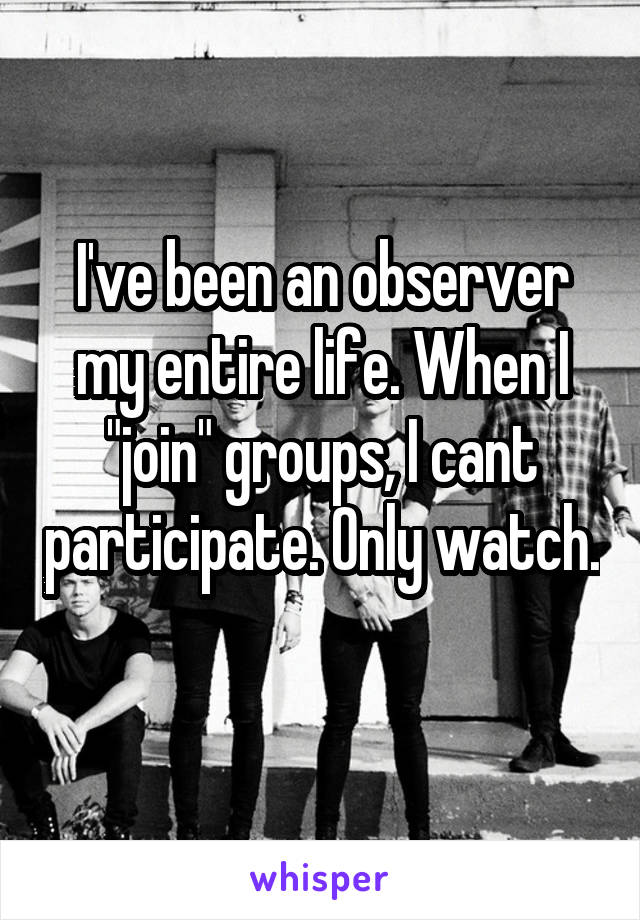 I've been an observer my entire life. When I "join" groups, I cant participate. Only watch. 