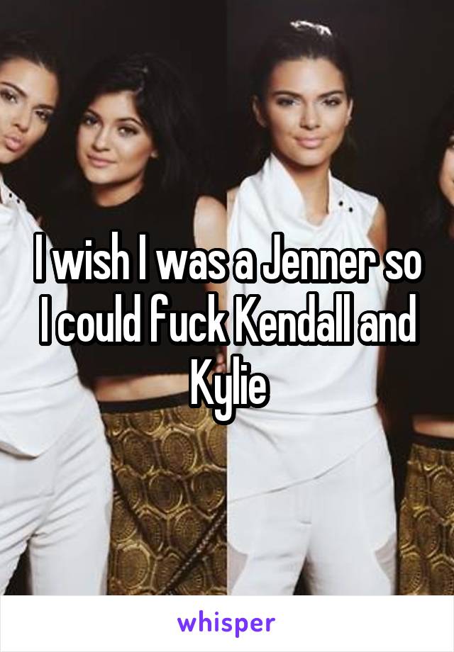 I wish I was a Jenner so I could fuck Kendall and Kylie