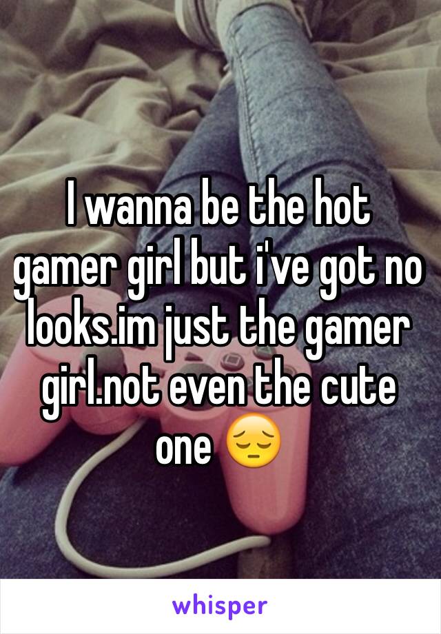 I wanna be the hot gamer girl but i've got no looks.im just the gamer girl.not even the cute one 😔