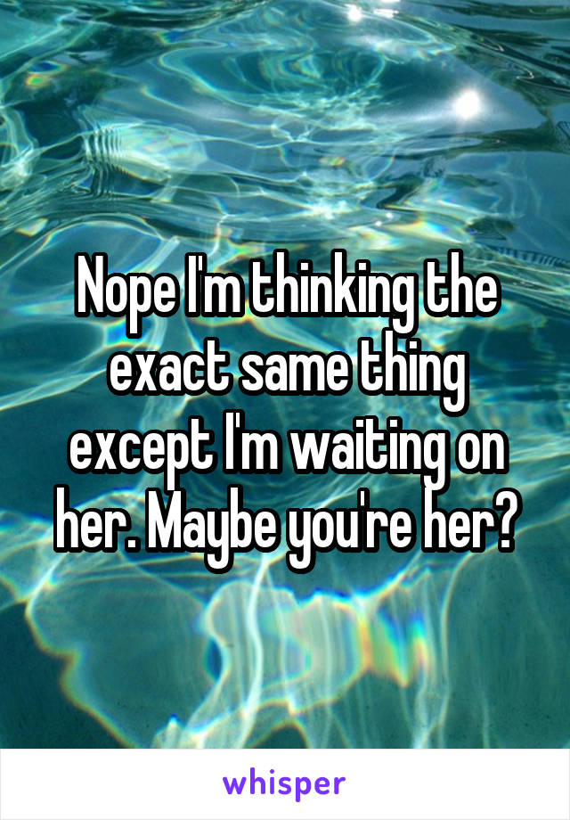 Nope I'm thinking the exact same thing except I'm waiting on her. Maybe you're her?